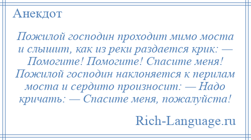 
    Пожилой господин проходит мимо моста и слышит, как из реки раздается крик: — Помогите! Помогите! Спасите меня! Пожилой господин наклоняется к перилам моста и сердито произносит: — Надо кричать: — Спасите меня, пожалуйста!