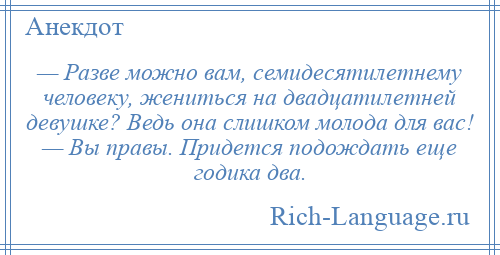 
    — Разве можно вам, семидесятилетнему человеку, жениться на двадцатилетней девушке? Ведь она слишком молода для вас! — Вы правы. Придется подождать еще годика два.
