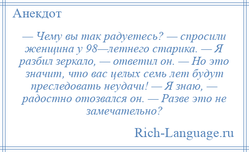 
    — Чему вы так радуетесь? — спросили женщина у 98—летнего старика. — Я разбил зеркало, — ответил он. — Но это значит, что вас целых семь лет будут преследовать неудачи! — Я знаю, — радостно отозвался он. — Разве это не замечательно?