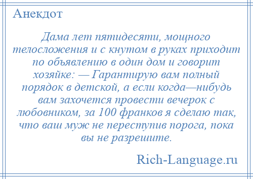 
    Дама лет пятидесяти, мощного телосложения и с кнутом в руках приходит по объявлению в один дом и говорит хозяйке: — Гарантирую вам полный порядок в детской, а если когда—нибудь вам захочется провести вечерок с любовником, за 100 франков я сделаю так, что ваш муж не переступив порога, пока вы не разрешите.