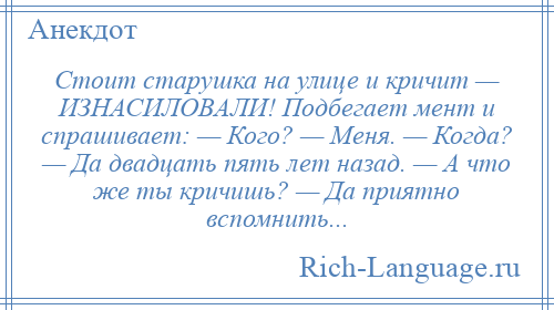 
    Стоит старушка на улице и кричит — ИЗНАСИЛОВАЛИ! Подбегает мент и спрашивает: — Кого? — Меня. — Когда? — Да двадцать пять лет назад. — А что же ты кричишь? — Да приятно вспомнить...
