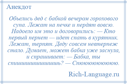 
    Объелись дед с бабкой вечером горохового супа. Лежат на печке и пердят вовсю. Надоело им это и договорились: — Кто первый пернет — идет спать в курятник. Лежат, терпят. Деду совсем невтерпеж стало. Думает, может бабка уже заснула, и спрашивает: — Бабка, ты спишшшшшшшшшь? — Спююююююююю.