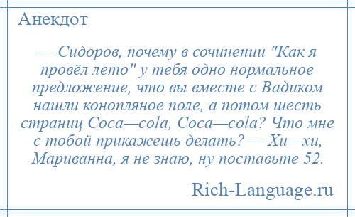 
    — Сидоров, почему в сочинении Как я провёл лето у тебя одно нормальное предложение, что вы вместе с Вадиком нашли конопляное поле, а потом шесть страниц Coca—cola, Coca—cola? Что мне с тобой прикажешь делать? — Хи—хи, Мариванна, я не знаю, ну поставьте 52.