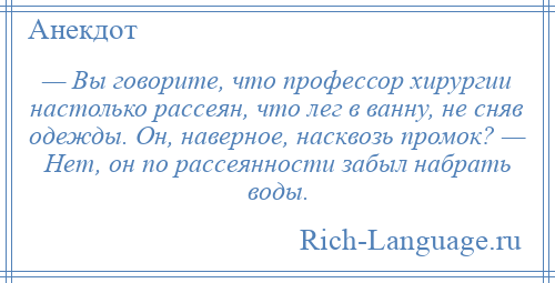 
    — Вы говорите, что профессор хирургии настолько рассеян, что лег в ванну, не сняв одежды. Он, наверное, насквозь промок? — Нет, он по рассеянности забыл набрать воды.