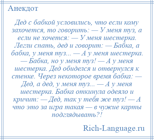 
    Дед с бабкой условились, что если кому захочется, то говорить: — У меня туз, а если не хочется: — У меня шестерка. Легли спать, дед и говорит: — Бабка, а бабка, у меня туз... — А у меня шестерка. — Бабка, но у меня туз! — А у меня шестерка. Дед обиделся и отвернулся к стенке. Через некоторое время бабка: — Дед, а дед, у меня туз... — А у меня шестерка. Бабка откинула одеяло и кричит: — Дед, так у тебя же туз! — А что это за игра такая — в чужие карты подглядывать?!