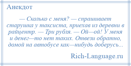 
    — Сколько с меня? — спрашивает старушка у таксиста, приехав из деревни в райцентр. — Три рубля. — Ой—ой! У меня и денег—то нет таких. Отвези обратно, домой на автобусе как—нибудь доберусь...