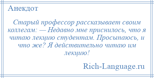
    Старый профессор рассказывает своим коллегам: — Недавно мне приснилось, что я читаю лекцию студентам. Просыпаюсь, и что же? Я действительно читаю им лекцию!