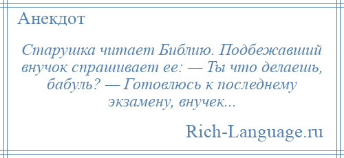 
    Старушка читает Библию. Подбежавший внучок спрашивает ее: — Ты что делаешь, бабуль? — Готовлюсь к последнему экзамену, внучек...