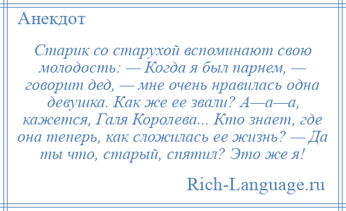 
    Старик со старухой вспоминают свою молодость: — Когда я был парнем, — говорит дед, — мне очень нравилась одна девушка. Как же ее звали? А—а—а, кажется, Галя Королева... Кто знает, где она теперь, как сложилась ее жизнь? — Да ты что, старый, спятил? Это же я!