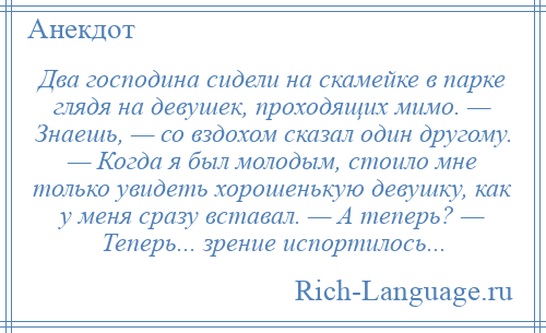 
    Два господина сидели на скамейке в парке глядя на девушек, проходящих мимо. — Знаешь, — со вздохом сказал один другому. — Когда я был молодым, стоило мне только увидеть хорошенькую девушку, как у меня сразу вставал. — А теперь? — Теперь... зрение испортилось...