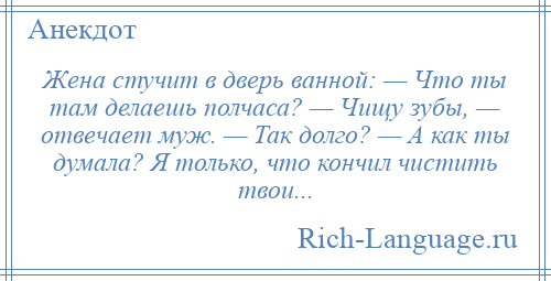 
    Жена стучит в дверь ванной: — Что ты там делаешь полчаса? — Чищу зубы, — отвечает муж. — Так долго? — А как ты думала? Я только, что кончил чистить твои...