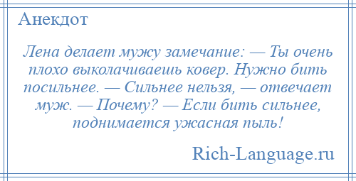 
    Лена делает мужу замечание: — Ты очень плохо выколачиваешь ковер. Нужно бить посильнее. — Сильнее нельзя, — отвечает муж. — Почему? — Если бить сильнее, поднимается ужасная пыль!