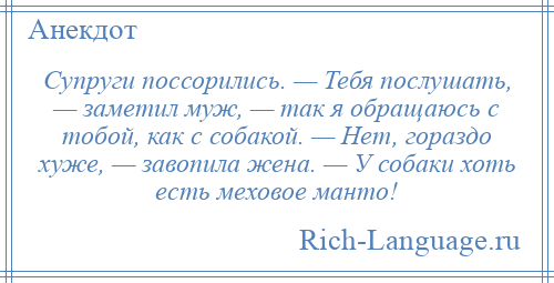 
    Супруги поссорились. — Тебя послушать, — заметил муж, — так я обращаюсь с тобой, как с собакой. — Нет, гораздо хуже, — завопила жена. — У собаки хоть есть меховое манто!