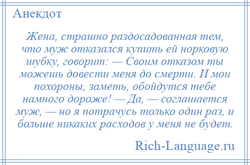 
    Жена, страшно раздосадованная тем, что муж отказался купить ей норковую шубку, говорит: — Своим отказом ты можешь довести меня до смерти. И мои похороны, заметь, обойдутся тебе намного дороже! — Да, — соглашается муж, — но я потрачусь только один раз, и больше никаких расходов у меня не будет.