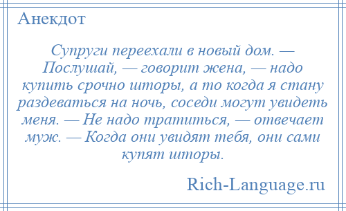 
    Супруги переехали в новый дом. — Послушай, — говорит жена, — надо купить срочно шторы, а то когда я стану раздеваться на ночь, соседи могут увидеть меня. — Не надо тратиться, — отвечает муж. — Когда они увидят тебя, они сами купят шторы.