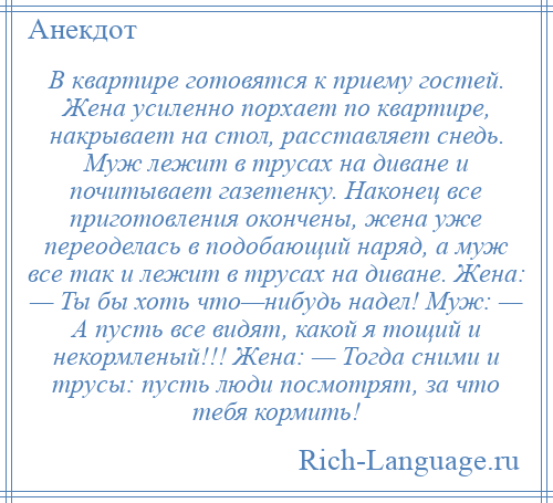 
    В квартире готовятся к приему гостей. Жена усиленно порхает по квартире, накрывает на стол, расставляет снедь. Муж лежит в трусах на диване и почитывает газетенку. Наконец все приготовления окончены, жена уже переоделась в подобающий наряд, а муж все так и лежит в трусах на диване. Жена: — Ты бы хоть что—нибудь надел! Муж: — А пусть все видят, какой я тощий и некормленый!!! Жена: — Тогда сними и трусы: пусть люди посмотрят, за что тебя кормить!