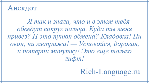 
    — Я так и знала, что и в этом тебя обведут вокруг пальца. Куда ты меня привез? И это пункт обмена? Кладовка! Ни окон, ни метража! — Успокойся, дорогая, и потерпи минутку! Это еще только лифт!