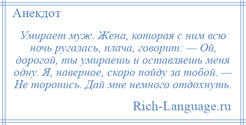 
    Умирает муж. Жена, которая с ним всю ночь ругалась, плача, говорит: — Ой, дорогой, ты умираешь и оставляешь меня одну. Я, наверное, скоро пойду за тобой. — Не торопись. Дай мне немного отдохнуть.