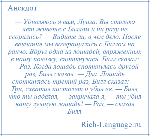 
    — Удивляюсь я вам, Луиза. Вы столько лет живете с Биллом и ни разу не ссорились? — Видите ли, в чем дело. После венчания мы возвращались с Биллом на ранчо. Вдруг одна из лошадей, впряженных в нашу повозку, споткнулась. Билл сказал: — Раз. Когда лошадь споткнулась другой раз, Билл сказал: — Два. Лошадь споткнулась третий раз, Билл сказал: — Три, схватил пистолет и убил ее. — Билл, что ты наделал, — закричала я, — ты убил нашу лучшую лошадь! — Раз, — сказал Билл.