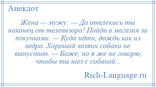 
    Жена — мужу: — Да отвлекись ты наконец от телевизора! Пойди в магазин за покупками. — Куда идти, дождь как из ведра. Хороший хозяин собаки не выпустит. — Боже, но я же не говорю, чтобы ты шел с собакой...