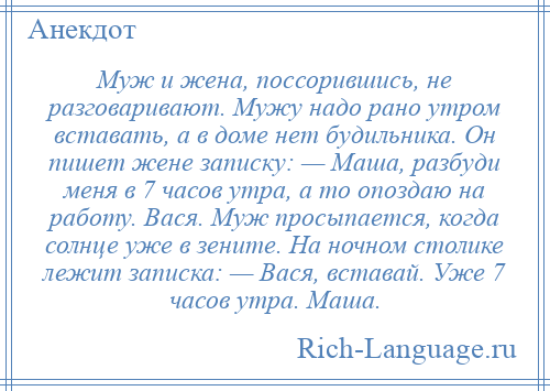 
    Муж и жена, поссорившись, не разговаривают. Мужу надо рано утром вставать, а в доме нет будильника. Он пишет жене записку: — Маша, разбуди меня в 7 часов утра, а то опоздаю на работу. Вася. Муж просыпается, когда солнце уже в зените. На ночном столике лежит записка: — Вася, вставай. Уже 7 часов утра. Маша.