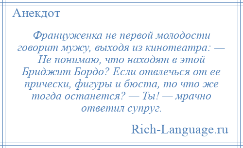 
    Француженка не первой молодости говорит мужу, выходя из кинотеатра: — Не понимаю, что находят в этой Бриджит Бордо? Если отвлечься от ее прически, фигуры и бюста, то что же тогда останется? — Ты! — мрачно ответил супруг.