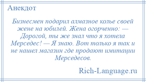 
    Бизнесмен подарил алмазное колье своей жене на юбилей. Жена огорченно: — Дорогой, ты же знал что я хотела Мерседес! — Я знаю. Вот только я так и не нашел магазин где продают имитации Мерседесов.