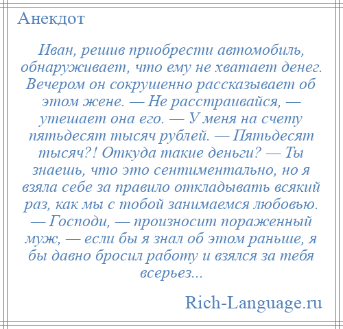 
    Иван, решив приобрести автомобиль, обнаруживает, что ему не хватает денег. Вечером он сокрушенно рассказывает об этом жене. — Не расстраивайся, — утешает она его. — У меня на счету пятьдесят тысяч рублей. — Пятьдесят тысяч?! Откуда такие деньги? — Ты знаешь, что это сентиментально, но я взяла себе за правило откладывать всякий раз, как мы с тобой занимаемся любовью. — Господи, — произносит пораженный муж, — если бы я знал об этом раньше, я бы давно бросил работу и взялся за тебя всерьез...