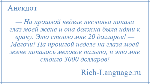 
    — На прошлой неделе песчинка попала глаз моей жене и она должна была идти к врачу. Это стоило мне 20 долларов! — Мелочи! На прошлой неделе на глаза моей жене попалось меховое пальто, и это мне стоило 3000 долларов!