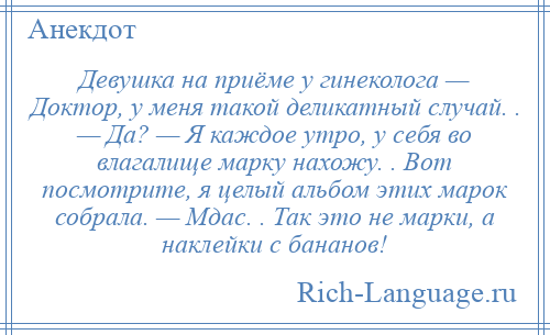 
    Девушка на приёме у гинеколога — Доктор, у меня такой деликатный случай. . — Да? — Я каждое утро, у себя во влагалище марку нахожу. . Вот посмотрите, я целый альбом этих марок собрала. — Мдас. . Так это не марки, а наклейки с бананов!