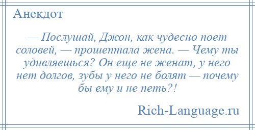 
    — Послушай, Джон, как чудесно поет соловей, — прошептала жена. — Чему ты удивляешься? Он еще не женат, у него нет долгов, зубы у него не болят — почему бы ему и не петь?!