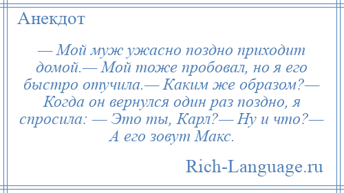 
    — Мой муж ужасно поздно приходит домой.— Мой тоже пробовал, но я его быстро отучила.— Каким же образом?— Когда он вернулся один раз поздно, я спросила: — Это ты, Карл?— Ну и что?— А его зовут Макс.