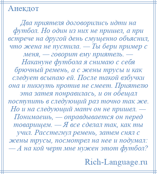 
    Два приятеля договорились идти на футбол. Но один из них не пришел, а при встрече на другой день смущенно объяснил, что жена не пустила. — Ты бери пример с меня, — говорит ему приятель. — Накануне футбола я снимаю с себя брючный ремень, а с жены трусы и как следует всыпаю ей. После такой взбучки она и пикнуть против не смеет. Приятелю эта затея понравилась, и он обещал поступить в следующий раз точно так же. Но и на следующий матч он не пришел. — Понимаешь, — оправдывается он перед товарищем. — Я все сделал так, как ты учил. Расстегнул ремень, затем снял с жены трусы, посмотрел на нее и подумал: — А на кой черт мне нужен этот футбол?