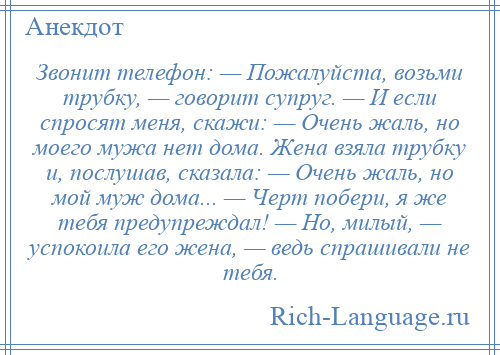 
    Звонит телефон: — Пожалуйста, возьми трубку, — говорит супруг. — И если спросят меня, скажи: — Очень жаль, но моего мужа нет дома. Жена взяла трубку и, послушав, сказала: — Очень жаль, но мой муж дома... — Черт побери, я же тебя предупреждал! — Но, милый, — успокоила его жена, — ведь спрашивали не тебя.