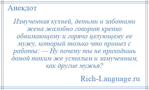 
    Измученная кухней, детьми и заботами жена жалобно говорит крепко обнимающему и горячо целующему ее мужу, который только что пришел с работы: — Ну почему ты не приходишь домой таким же усталым и замученным, как другие мужья?