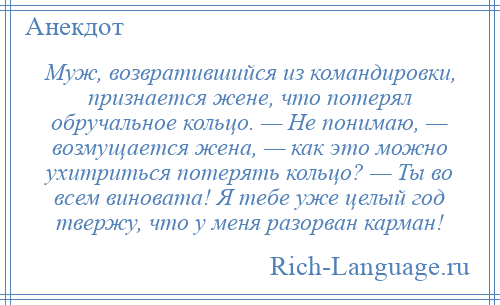 
    Муж, возвратившийся из командировки, признается жене, что потерял обручальное кольцо. — Не понимаю, — возмущается жена, — как это можно ухитриться потерять кольцо? — Ты во всем виновата! Я тебе уже целый год твержу, что у меня разорван карман!