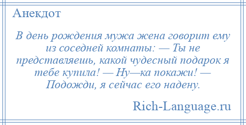 
    В день рождения мужа жена говорит ему из соседней комнаты: — Ты не представляешь, какой чудесный подарок я тебе купила! — Ну—ка покажи! — Подожди, я сейчас его надену.