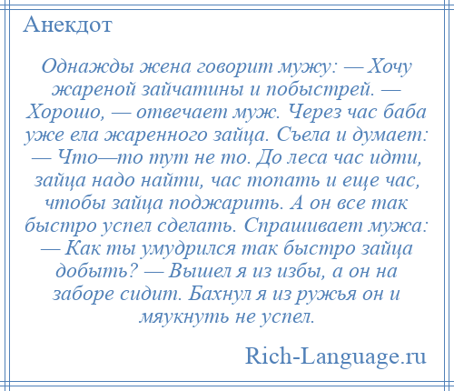 
    Однажды жена говорит мужу: — Хочу жареной зайчатины и побыстрей. — Хорошо, — отвечает муж. Через час баба уже ела жаренного зайца. Съела и думает: — Что—то тут не то. До леса час идти, зайца надо найти, час топать и еще час, чтобы зайца поджарить. А он все так быстро успел сделать. Спрашивает мужа: — Как ты умудрился так быстро зайца добыть? — Вышел я из избы, а он на заборе сидит. Бахнул я из ружья он и мяукнуть не успел.