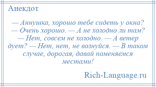 
    — Аннушка, хорошо тебе сидеть у окна? — Очень хорошо. — А не холодно ли там? — Нет, совсем не холодно. — А ветер дует? — Нет, нет, не волнуйся. — В таком случае, дорогая, давай поменяемся местами!