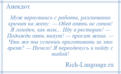 
    Муж вернувшись с работы, разгневанно кричит на жену: — Обед опять не готов! Я голоден, как волк... Иду в ресторан! — Подожди пять минут! — просит жена. — Что же ты успеешь приготовить за это время? — Ничего! Я переоденусь и пойду с тобой!
