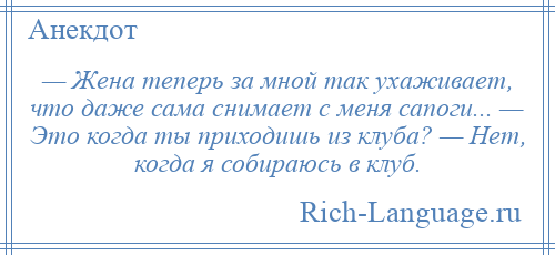 
    — Жена теперь за мной так ухаживает, что даже сама снимает с меня сапоги... — Это когда ты приходишь из клуба? — Нет, когда я собираюсь в клуб.