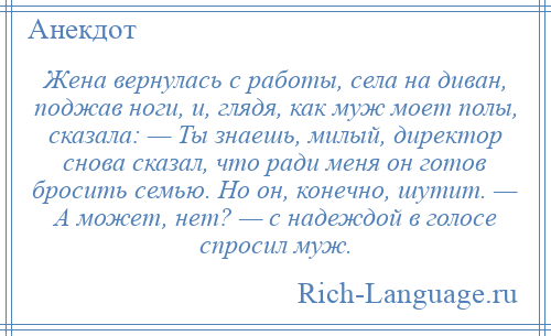 
    Жена вернулась с работы, села на диван, поджав ноги, и, глядя, как муж моет полы, сказала: — Ты знаешь, милый, директор снова сказал, что ради меня он готов бросить семью. Но он, конечно, шутит. — А может, нет? — с надеждой в голосе спросил муж.