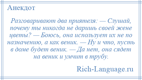 
    Разговаривают два приятеля: — Слушай, почему ты никогда не даришь своей жене цветы? — Боюсь, она использует их не по назначению, а как веник. — Ну и что, пусть в доме будет веник. — Да нет, она сядет на веник и умчит в трубу.