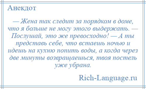 
    — Жена так следит за порядком в доме, что я больше не могу этого выдержать. — Послушай, это же превосходно! — А ты представь себе, что встаешь ночью и идешь на кухню попить воды, а когда через две минуты возвращаешься, твоя постель уже убрана.