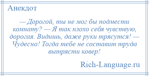 
    — Дорогой, ты не мог бы подмести комнату? — Я так плохо себя чувствую, дорогая. Видишь, даже руки трясутся! — Чудесно! Тогда тебе не составит труда вытрясти ковер!