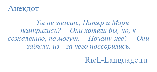 
    — Ты не знаешь, Питер и Мэри помирились?— Они хотели бы, но, к сожалению, не могут.— Почему же?— Они забыли, из—за чего поссорились.