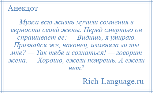 
    Мужа всю жизнь мучили сомнения в верности своей жены. Перед смертью он спрашивает ее: — Видишь, я умираю. Признайся же, наконец, изменяла ли ты мне? — Так тебе и сознаться! — говорит жена. — Хорошо, ежели помрешь. А ежели нет?