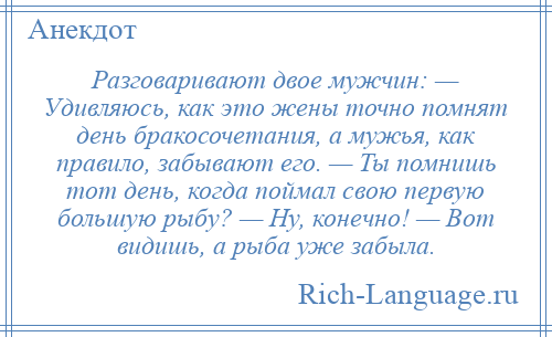 
    Разговаривают двое мужчин: — Удивляюсь, как это жены точно помнят день бракосочетания, а мужья, как правило, забывают его. — Ты помнишь тот день, когда поймал свою первую большую рыбу? — Ну, конечно! — Вот видишь, а рыба уже забыла.