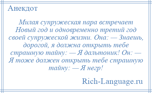 
    Милая супружеская пара встречает Новый год и одновременно третий год своей супружеской жизни. Она: — Знаешь, дорогой, я должна открыть тебе страшную тайну: — Я дальтоник! Он: — Я тоже должен открыть тебе страшную тайну: — Я негр!