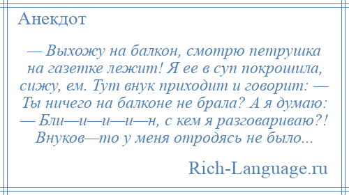 
    — Выхожу на балкон, смотрю петрушка на газетке лежит! Я ее в суп покрошила, сижу, ем. Тут внук приходит и говорит: — Ты ничего на балконе не брала? А я думаю: — Бли—и—и—и—н, с кем я разговариваю?! Внуков—то у меня отродясь не было...